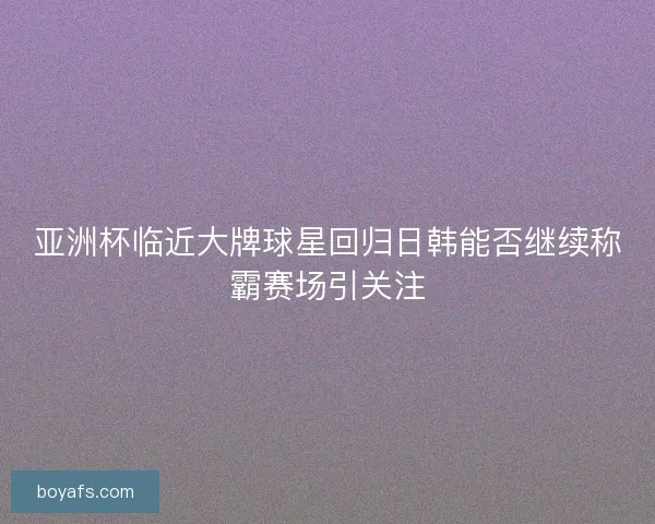 亚洲杯临近大牌球星回归日韩能否继续称霸赛场引关注