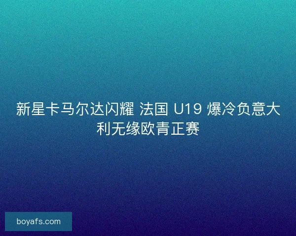新星卡马尔达闪耀 法国 U19 爆冷负意大利无缘欧青正赛