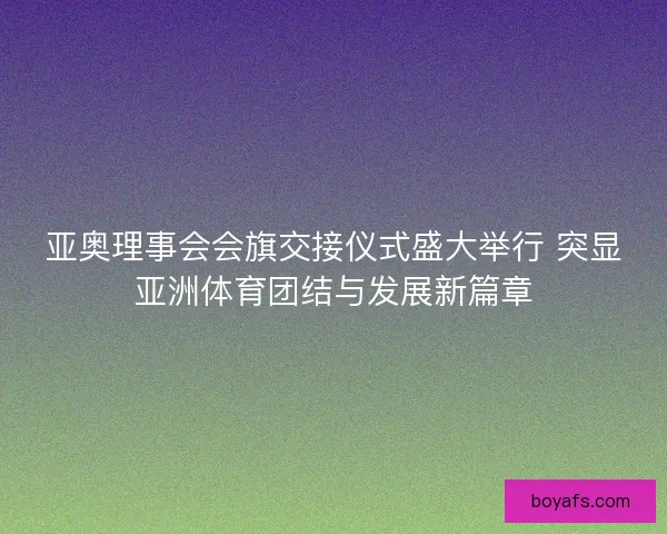 亚奥理事会会旗交接仪式盛大举行 突显亚洲体育团结与发展新篇章